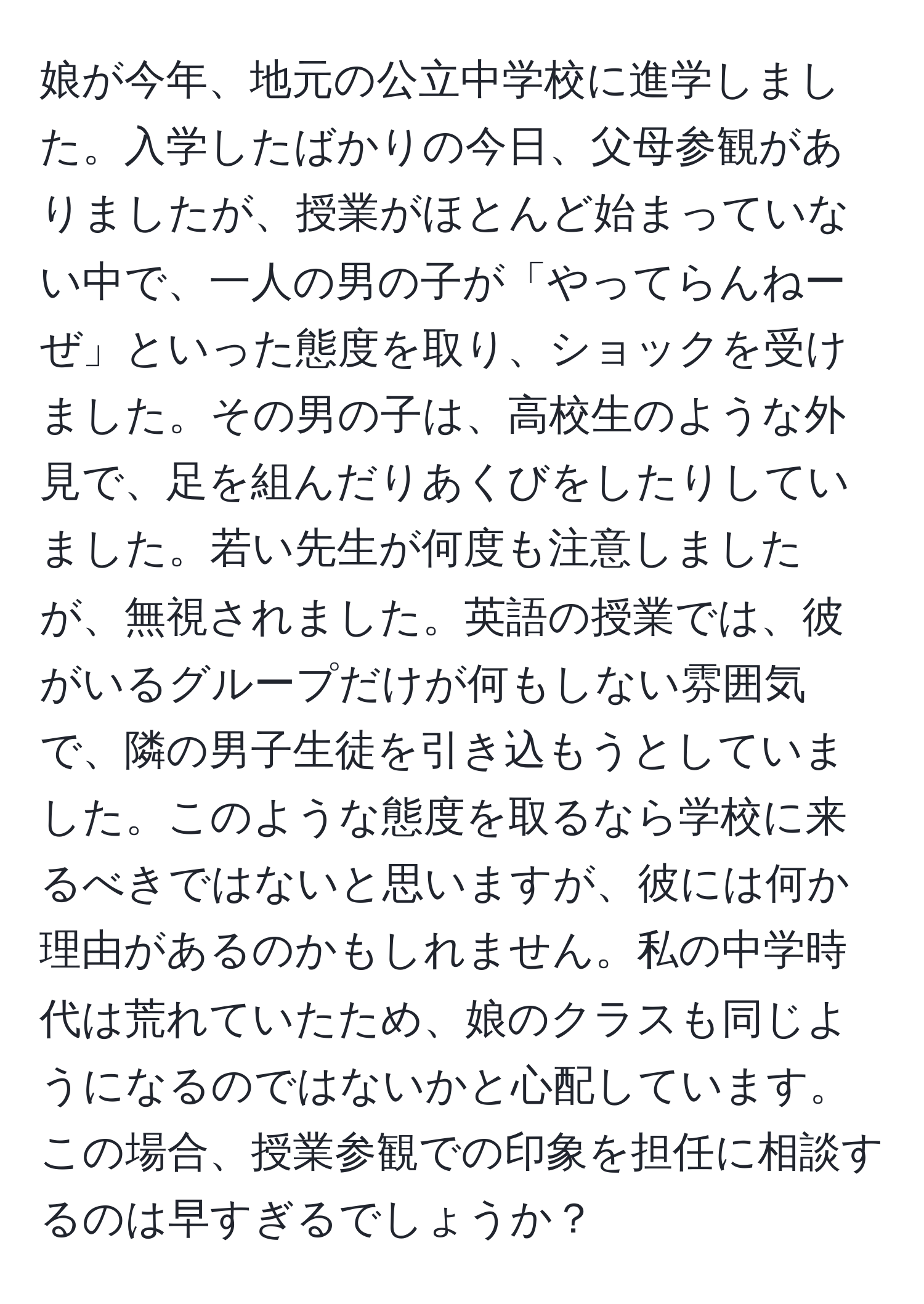 娘が今年、地元の公立中学校に進学しました。入学したばかりの今日、父母参観がありましたが、授業がほとんど始まっていない中で、一人の男の子が「やってらんねーぜ」といった態度を取り、ショックを受けました。その男の子は、高校生のような外見で、足を組んだりあくびをしたりしていました。若い先生が何度も注意しましたが、無視されました。英語の授業では、彼がいるグループだけが何もしない雰囲気で、隣の男子生徒を引き込もうとしていました。このような態度を取るなら学校に来るべきではないと思いますが、彼には何か理由があるのかもしれません。私の中学時代は荒れていたため、娘のクラスも同じようになるのではないかと心配しています。この場合、授業参観での印象を担任に相談するのは早すぎるでしょうか？