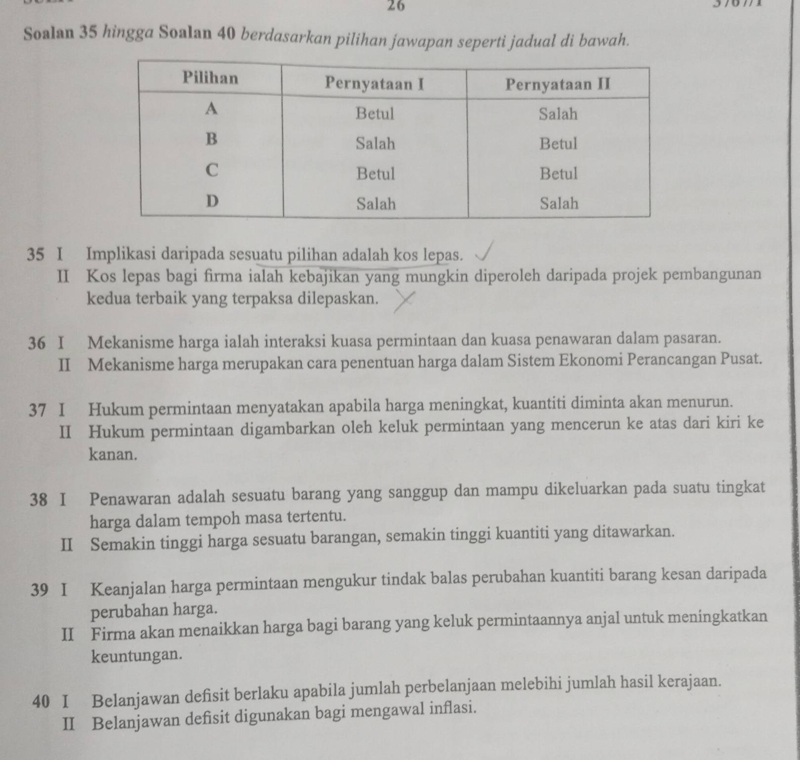 Soalan 35 hingga Soalan 40 berdasarkan pilihan jawapan seperti jadual di bawah. 
35 I Implikasi daripada sesuatu pilihan adalah kos lepas. 
II Kos lepas bagi firma ialah kebajikan yang mungkin diperoleh daripada projek pembangunan 
kedua terbaik yang terpaksa dilepaskan. 
36 I Mekanisme harga ialah interaksi kuasa permintaan dan kuasa penawaran dalam pasaran. 
II Mekanisme harga merupakan cara penentuan harga dalam Sistem Ekonomi Perancangan Pusat. 
37 I Hukum permintaan menyatakan apabila harga meningkat, kuantiti diminta akan menurun. 
II Hukum permintaan digambarkan oleh keluk permintaan yang mencerun ke atas dari kiri ke 
kanan. 
38 I Penawaran adalah sesuatu barang yang sanggup dan mampu dikeluarkan pada suatu tingkat 
harga dalam tempoh masa tertentu. 
II Semakin tinggi harga sesuatu barangan, semakin tinggi kuantiti yang ditawarkan. 
39 I Keanjalan harga permintaan mengukur tindak balas perubahan kuantiti barang kesan daripada 
perubahan harga. 
II Firma akan menaikkan harga bagi barang yang keluk permintaannya anjal untuk meningkatkan 
keuntungan. 
40 I Belanjawan defisit berlaku apabila jumlah perbelanjaan melebihi jumlah hasil kerajaan. 
II Belanjawan defisit digunakan bagi mengawal inflasi.