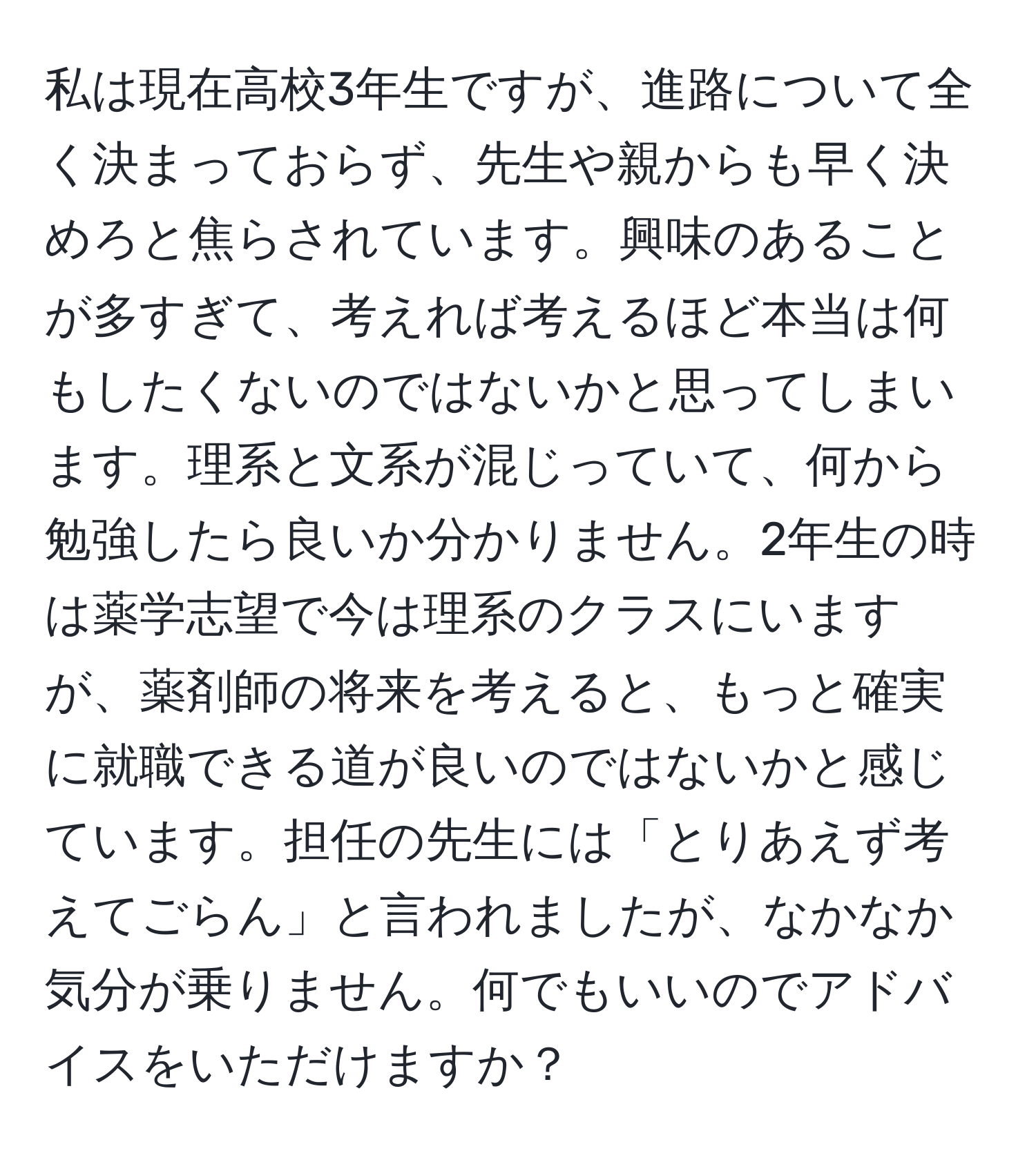 私は現在高校3年生ですが、進路について全く決まっておらず、先生や親からも早く決めろと焦らされています。興味のあることが多すぎて、考えれば考えるほど本当は何もしたくないのではないかと思ってしまいます。理系と文系が混じっていて、何から勉強したら良いか分かりません。2年生の時は薬学志望で今は理系のクラスにいますが、薬剤師の将来を考えると、もっと確実に就職できる道が良いのではないかと感じています。担任の先生には「とりあえず考えてごらん」と言われましたが、なかなか気分が乗りません。何でもいいのでアドバイスをいただけますか？