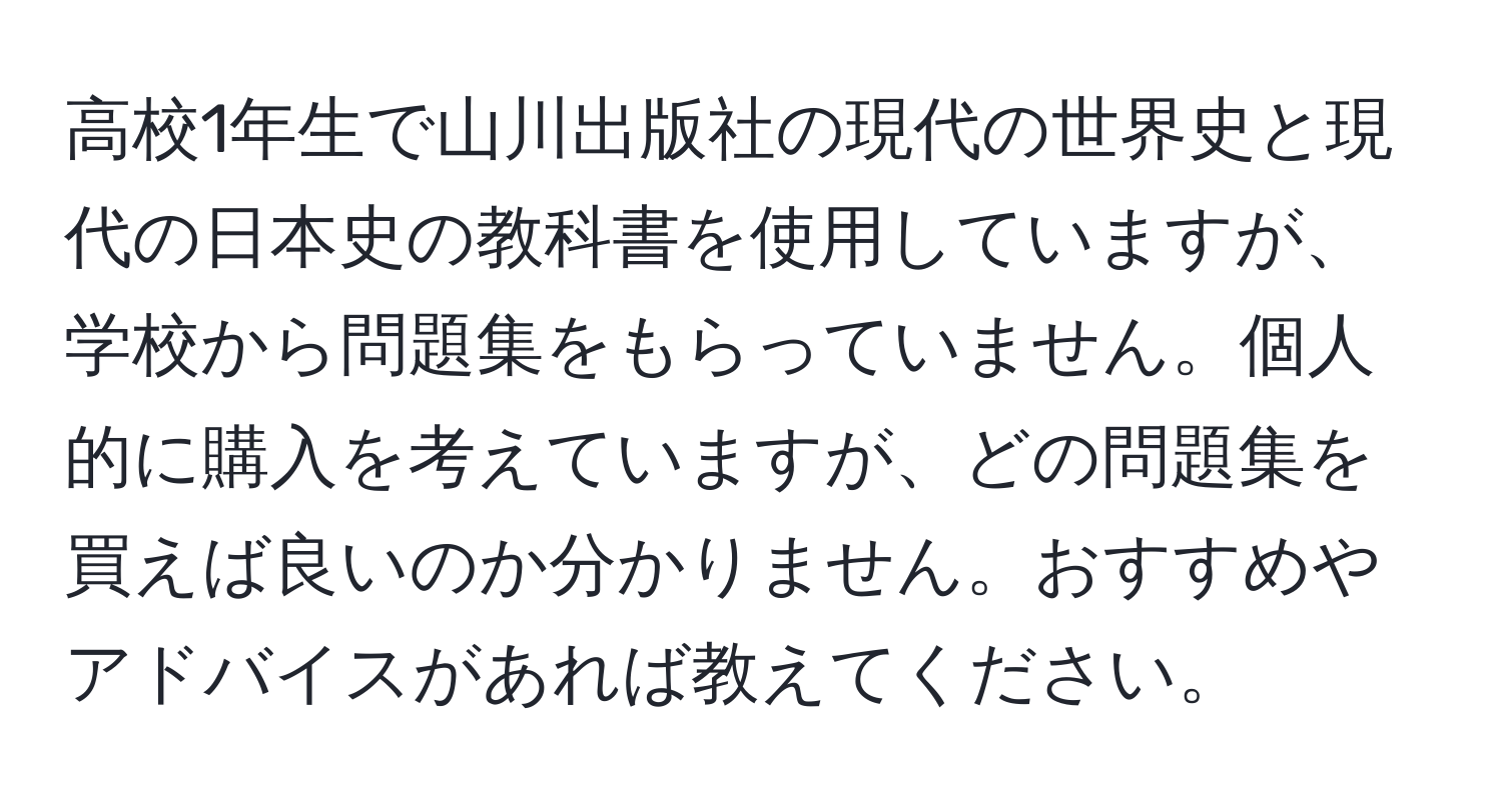 高校1年生で山川出版社の現代の世界史と現代の日本史の教科書を使用していますが、学校から問題集をもらっていません。個人的に購入を考えていますが、どの問題集を買えば良いのか分かりません。おすすめやアドバイスがあれば教えてください。