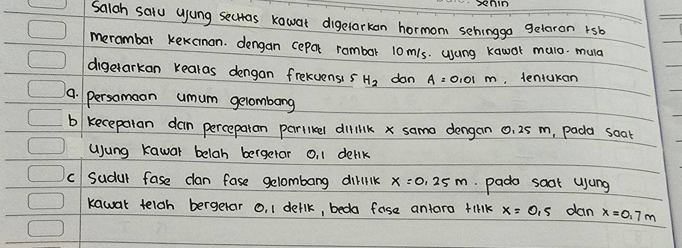 Senin 
Salah saru ujung sectas kawat digetarkon hormoni sehinggo geteron rsb 
merambar kekanan. dengan cepal rambar 10m/s. usung Kawor malo. mula 
digetarkan kearas dengan frekuensis H_2 dan A=0.01m , lentukan 
9. persamaan umum gelombang 
b kecepalan dan perceparan parllkel dilik x samo dengan 0. 25 m, pada soat 
Uung kawar belah bergetar O, 1 derlk 
c Sudul fase can fase gelombang diriik x=0.25m pado saak usung 
kawar telgh bergetar o, 1 derlk, beda fase antara tirk x=0.5 dan x=0.7m