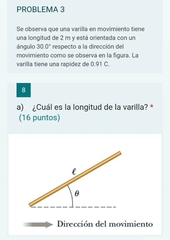 PROBLEMA 3 
Se observa que una varilla en movimiento tiene 
una longitud de 2 m y está orientada con un 
ángulo 30.0° respecto a la dirección del 
movimiento como se observa en la figura. La 
varilla tiene una rapidez de 0.91 C. 
8 
a) ¿Cuál es la longitud de la varilla? * 
(16 puntos) 
Dirección del movimiento