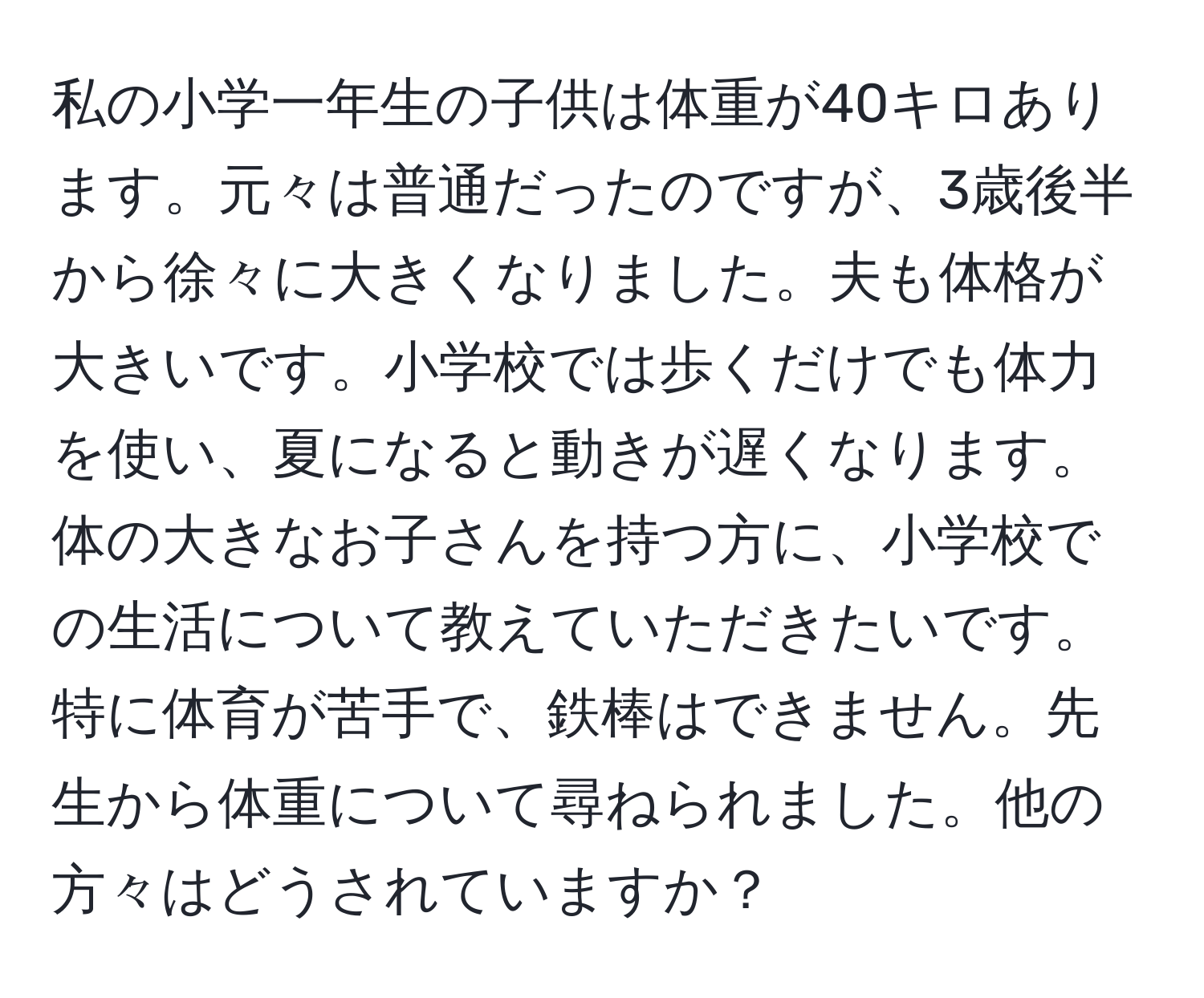 私の小学一年生の子供は体重が40キロあります。元々は普通だったのですが、3歳後半から徐々に大きくなりました。夫も体格が大きいです。小学校では歩くだけでも体力を使い、夏になると動きが遅くなります。体の大きなお子さんを持つ方に、小学校での生活について教えていただきたいです。特に体育が苦手で、鉄棒はできません。先生から体重について尋ねられました。他の方々はどうされていますか？