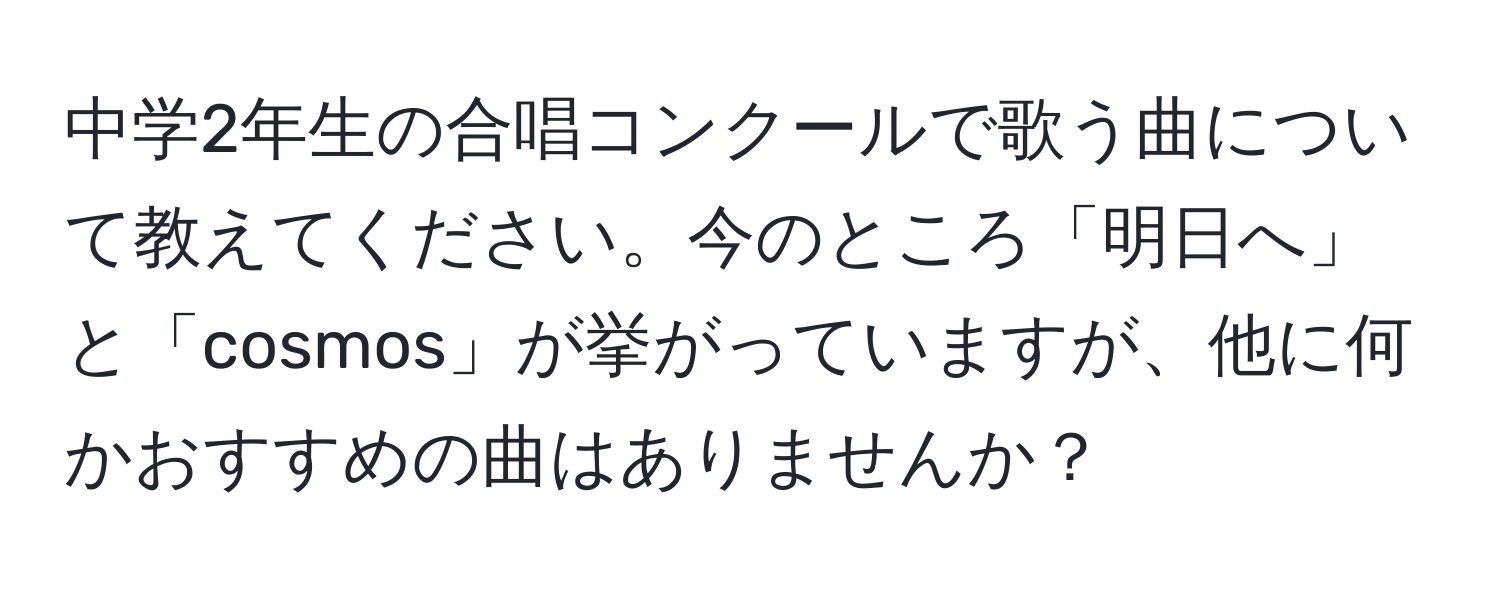 中学2年生の合唱コンクールで歌う曲について教えてください。今のところ「明日へ」と「cosmos」が挙がっていますが、他に何かおすすめの曲はありませんか？