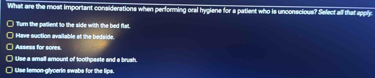 What are the most important considerations when performing oral hygiene for a patient who is unconscious? Select all that apply.
Turn the patient to the side with the bed flat.
Have suction available at the bedside.
Assess for sores.
Use a small amount of toothpaste and a brush.
Use lemon-glycerin swabs for the lips.