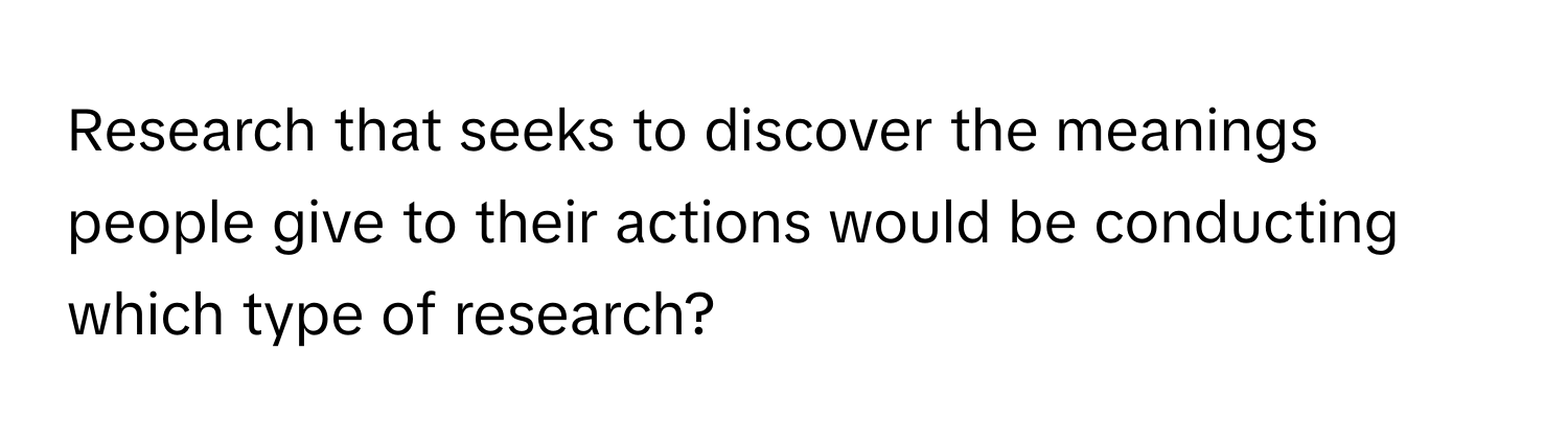 Research that seeks to discover the meanings people give to their actions would be conducting which type of research?