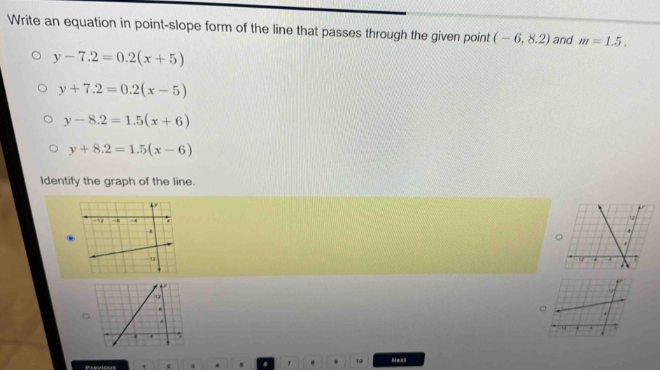 Write an equation in point-slope form of the line that passes through the given point (-6,8.2) and m=1.5.
y-7.2=0.2(x+5)
y+7.2=0.2(x-5)
y-8.2=1.5(x+6)
y+8.2=1.5(x-6)
Identify the graph of the line.


。
Previous 1 2 4 5 a 7. . 10 Next