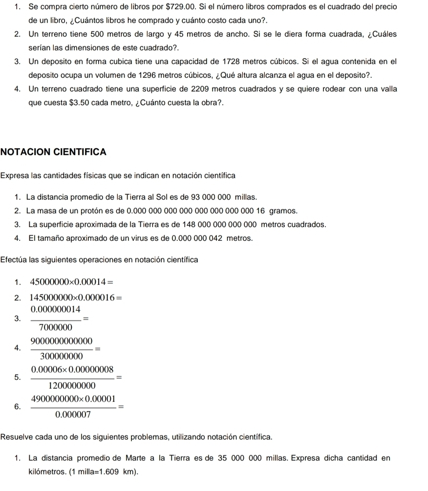 Se compra cierto número de libros por $729.00. Si el número libros comprados es el cuadrado del precio
de un libro, ¿Cuántos libros he comprado y cuánto costo cada uno?.
2. Un terreno tiene 500 metros de largo y 45 metros de ancho. Si se le diera forma cuadrada, ¿Cuáles
serían las dimensiones de este cuadrado?.
3. Un deposito en forma cubica tiene una capacidad de 1728 metros cúbicos. Si el agua contenida en el
deposito ocupa un volumen de 1296 metros cúbicos, ¿Qué altura alcanza el agua en el deposito?.
4. Un terreno cuadrado tiene una superficie de 2209 metros cuadrados y se quiere rodear con una valla
que cuesta $3.50 cada metro, ¿Cuánto cuesta la obra?.
NOTACION CIENTIFICA
Expresa las cantidades físicas que se indican en notación científica
1. La distancia promedio de la Tierra al Sol es de 93 000 000 millas.
2. La masa de un protón es de 0.000 000 000 000 000 000 000 000 16 gramos.
3. La superficie aproximada de la Tierra es de 148 000 000 000 000 metros cuadrados.
4. El tamaño aproximado de un virus es de 0.000 000 042 metros.
Efectúa las siguientes operaciones en notación científica
1. 45000000* 0.00014=
2. 145000000* 0.000016=
3.  (0.000000014)/7000000 =
4.  9000000000000/300000000 =
5.  (0.00006* 0.00000008)/1200000000 =
6.  (4900000000* 0.00001)/0.000007 =
Resuelve cada uno de los siguientes problemas, utilizando notación científica.
1. La distancia promedio de Marte a la Tierra es de 35 000 000 millas. Expresa dicha cantidad en
kilómetros. (1 milla =1.609km).