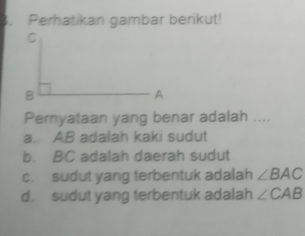 Perhatikan gambar berikut!
Pemyataan yang benar adalah ....
a AB adalah kaki sudut
b. BC adalah daerah sudut
c. sudut yang terbentuk adalah ∠ BAC
d. sudut yang terbentuk adalah ∠ CAB