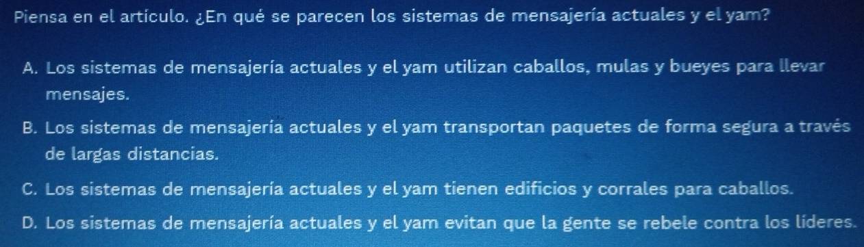 Piensa en el artículo. ¿En qué se parecen los sistemas de mensajería actuales y el yam?
A. Los sistemas de mensajería actuales y el yam utilizan caballos, mulas y bueyes para llevar
mensajes.
B. Los sistemas de mensajería actuales y el yam transportan paquetes de forma segura a través
de largas distancias.
C. Los sistemas de mensajería actuales y el yam tienen edificios y corrales para caballos.
D. Los sistemas de mensajería actuales y el yam evitan que la gente se rebele contra los líderes.