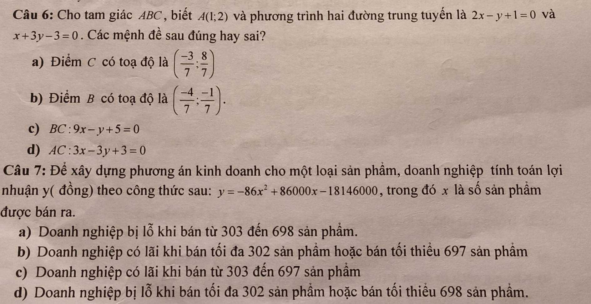 Cho tam giác ABC, biết A(1;2) và phương trình hai đường trung tuyến là 2x-y+1=0 và
x+3y-3=0. Các mệnh đề sau đúng hay sai?
a) Điểm C có toạ độ là ( (-3)/7 ; 8/7 )
b) Điểm B có toạ độ là ( (-4)/7 ; (-1)/7 ).
c) BC:9x-y+5=0
d) AC:3x-3y+3=0
Câu 7: Để xây dựng phương án kinh doanh cho một loại sản phầm, doanh nghiệp tính toán lợi
nhuận y ( đồng) theo công thức sau: y=-86x^2+86000x-18146000 , trong đó x là số sản phầm
được bán ra.
a) Doanh nghiệp bị lỗ khi bán từ 303 đến 698 sản phẩm.
b) Doanh nghiệp có lãi khi bán tối đa 302 sản phầm hoặc bán tối thiểu 697 sản phầm
c) Doanh nghiệp có lãi khi bán từ 303 đến 697 sản phẩm
d) Doanh nghiệp bị lỗ khi bán tối đa 302 sản phầm hoặc bán tối thiếu 698 sản phẩm.