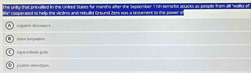 The unity that prevailed in the United States for months after the September 11th terrorist attacks as people from all “walks of
life" cooperated to help the victims and rebuild Ground Zero was a testament to the power of
A cognitive dissonance
B status inequalities
C superordinate goals
D positive stereotypes.