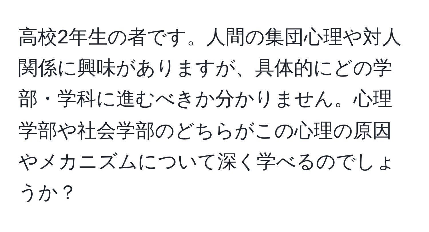 高校2年生の者です。人間の集団心理や対人関係に興味がありますが、具体的にどの学部・学科に進むべきか分かりません。心理学部や社会学部のどちらがこの心理の原因やメカニズムについて深く学べるのでしょうか？