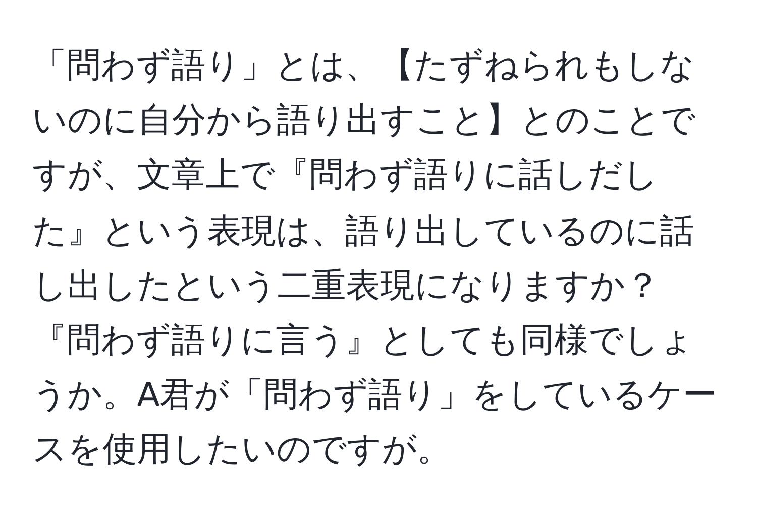 「問わず語り」とは、【たずねられもしないのに自分から語り出すこと】とのことですが、文章上で『問わず語りに話しだした』という表現は、語り出しているのに話し出したという二重表現になりますか？『問わず語りに言う』としても同様でしょうか。A君が「問わず語り」をしているケースを使用したいのですが。