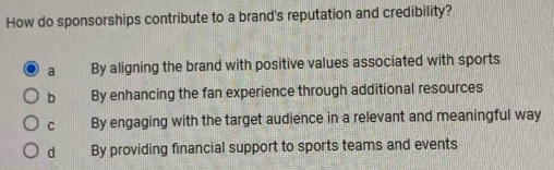 How do sponsorships contribute to a brand's reputation and credibility?
a By aligning the brand with positive values associated with sports
b By enhancing the fan experience through additional resources
C By engaging with the target audience in a relevant and meaningful way
d By providing financial support to sports teams and events