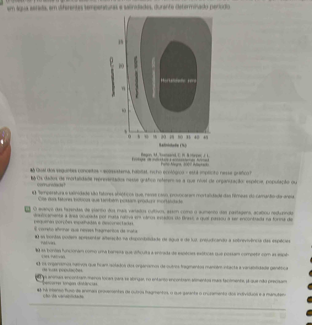 em água aerada, em diferentas temperaturas e salinidades, durante determinado período
10 G
Mortaildade: zero
1
10
h
10 15 20 30 35 40 a n
Salinidade (%)
Begon, M.. Townsend, C. H. & Harper, J. L.
Evologia' de indivíóuos a ecossistemas ''Artmed
Porto Alegre, 2007 Adaptado
a) Gual dos seguintes conceitos - ecossistema, hábitat, nicho ecológico - está implícito nesse gráfico?
) Os dados de mortalidade representados nesse gráfico referem-se a que nível de organização: espécie, população ou
comunidade?
e) Temperatura e salinidade são fatores abióticos que, nesse caso, provocaram mortalidade das fêmeas do camarão-da-areia
Cite dois fatores bióticos que também possam produzir mortalidade.
o O avanço das fazendas de plantio dos mais variados cultivos, assim como o aumento das pastagens, acabou reduzindo
drasticamente a área ocupada por mata nativa em vários estados do Brasil, a qual passou a ser encontrada na forma de
pequenas porções espalhadas e desconectadas
É correto afirmar que nesses fragmentos de matas
a) as bordas podem apresentar alteração na disponibilidade de água e de luz, prejudicando a sobrevivência das espécies
nativas.
b) as bordas funcionam como uma barreira que dificulta a entrada de espécies exéticas que possam competir com as espé-
Cies Aativas.
) os organismos nativos que ficam isolados dos organismos de outros fragmentos mantém intácta a variabilidade genética
de suas populações
d) es animais encontram menos locais para se abrigar, no entanto encontram alimentos mais facilmente, já que não precisam
Dercorrer longas distâncias
e) há intenso fluxo de animais provenientes de outros fragmentos, o que garante o cruzamento dos indivíduos e a manuten-
ção da variabilidade