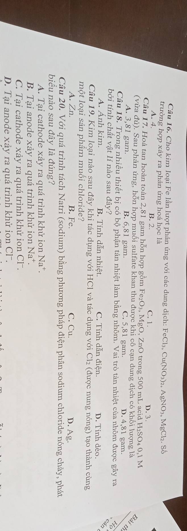 Cho kim loại Fe lần lượt phản ứng với các dung dịch: FeCl_3,Cu(NO_3) 2, AgNO_3,MgCl_2. Số
trường hợp xảy ra phản ứng hoá học là
A. 4. B. 2. D. 3.
C. 1.
Câu 17. Hoà tan hoàn toàn 2,81 gam hỗn hợp gồm Fe_2O_3, , MgO, ZnO trong 500 mL acid H_2SO_4 0,1 M
(vừa đủ). Sau phản ứng, hỗn hợp muối sulfate khan thu được khi cô cạn dung dịch có khối lượng là
Bài
A. 3,81 gam. B. 6,81 gam. C. 5,81 gam. D. 4,81 gam.
th
Câu 18. Trong nhiều thiết bị có bộ phận tản nhiệt làm bằng nhôm. Vai trò tản nhiệt của nhôm được gây ra Họ
bởi tính chất vật lí nào sau đây?
A. Ánh kim. B. Tính dẫn nhiệt. C. Tính dẫn điện. D. Tính dẻo.
B
Câu 19. Kim loại nào sau đây khi tác dụng với HCl và tác dụng với Cl_2 (được nung nóng) tạo thành cùng
một loại sản phẩm muối chloride?
A. Zn. B. Fe. C. Cu. D. Ag.
Câu 20. Với quá trình tách Natri (sodium) bằng phương pháp điện phân sodium chloride nóng chảy, phát
biểu nào sau đây là đúng?
A. Tại cathode xảy ra quá trình khử ion Na^+.
B. Tại anode xảy ra quá trình khử ion Na^+.
C. Tại cathode xảy ra quá trình khử ion Cl.
D. Tại anode xảy ra quá trình khử ion Cl .