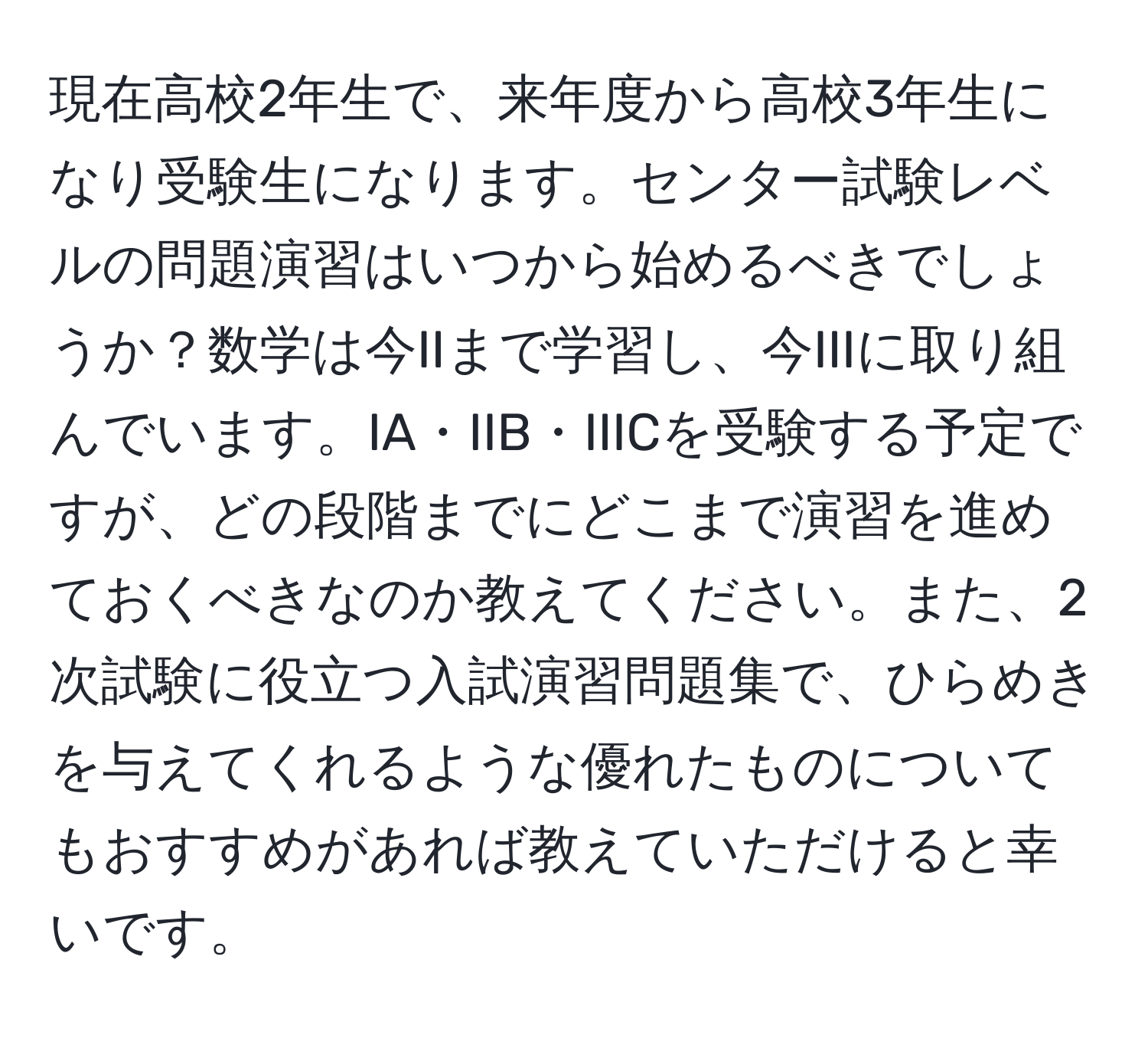 現在高校2年生で、来年度から高校3年生になり受験生になります。センター試験レベルの問題演習はいつから始めるべきでしょうか？数学は今IIまで学習し、今IIIに取り組んでいます。IA・IIB・IIICを受験する予定ですが、どの段階までにどこまで演習を進めておくべきなのか教えてください。また、2次試験に役立つ入試演習問題集で、ひらめきを与えてくれるような優れたものについてもおすすめがあれば教えていただけると幸いです。