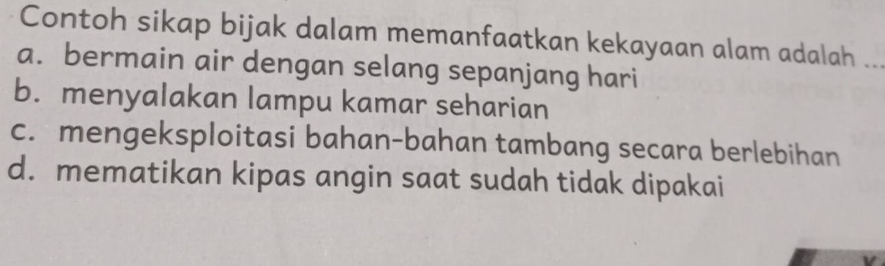 Contoh sikap bijak dalam memanfaatkan kekayaan alam adalah_
a. bermain air dengan selang sepanjang hari
b. menyalakan lampu kamar seharian
c. mengeksploitasi bahan-bahan tambang secara berlebihan
d. mematikan kipas angin saat sudah tidak dipakai