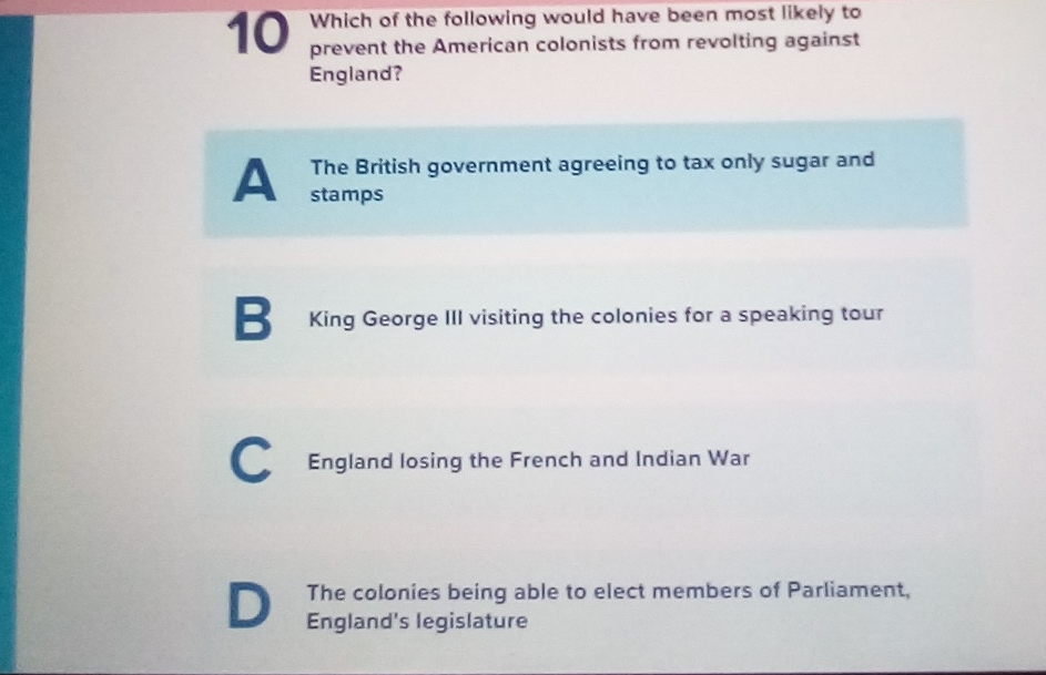 Which of the following would have been most likely to
prevent the American colonists from revolting against
England?
A The British government agreeing to tax only sugar and
stamps
B King George III visiting the colonies for a speaking tour
C England losing the French and Indian War
D The colonies being able to elect members of Parliament,
England's legislature