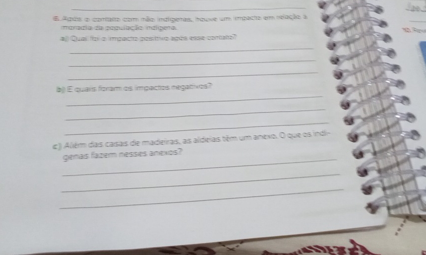 Após o contato com não indígeras, houve um impadto em relação à 
moradia da população indígera are 
aj) Quali foii o impacto posíttivo após esse contato? 
_ 
_ 
_ 
_ 
b)) É quaís foram os impactos negatixos? 
_ 
_ 
c ) Alêm das casas de madeiras, as aldeias têm um anexo. O que os indi- 
_ 
genas fazem nesses anexos? 
_ 
_