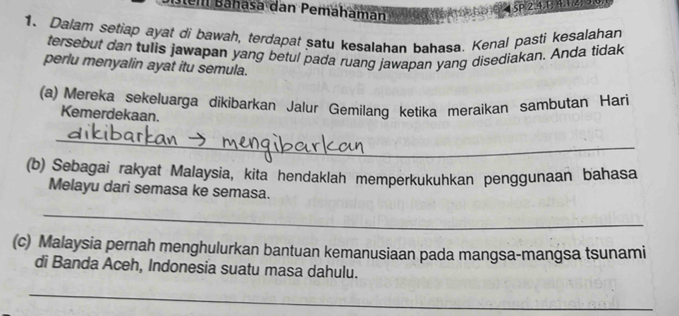 tem Bahasa dan Pemahamán
4 SP 2. 41; 4. 1. 2, 0
1. Dalam setiap ayat di bawah, terdapat satu kesalahan bahasa. Kenal pasti kesalahan 
tersebut dan tulis jawapan yang betul pada ruang jawapan yang disediakan. Anda tidak 
perlu menyalin ayat itu semula. 
(a) Mereka sekeluarga dikibarkan Jalur Gemilang ketika meraikan sambutan Hari 
Kemerdekaan. 
_ 
(b) Sebagai rakyat Malaysia, kita hendaklah memperkukuhkan penggunaan bahasa 
Melayu dari semasa ke semasa. 
_ 
(c) Malaysia pernah menghulurkan bantuan kemanusiaan pada mangsa-mangsa tsunami 
di Banda Aceh, Indonesia suatu masa dahulu. 
_