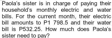 Paola's sister is in charge of paying their 
household's monthly electric and water 
bills. For the current month, their electric 
bill amounts to P1 798.5 and their water 
bill is P532.25. How much does Paola's 
sister need to pay?