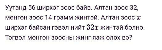 Уутанд 56 ширхэг зоос байв. Алтан зоос 32, 
мθнгθн зоос 14 грамм жинтэй. Алтан зоос д 
Ширхэг байсан гэвэл нийт 32ズ жинтэй болно. 
Тэгвэл менгθн зоосны жинг яаж олох вэ?