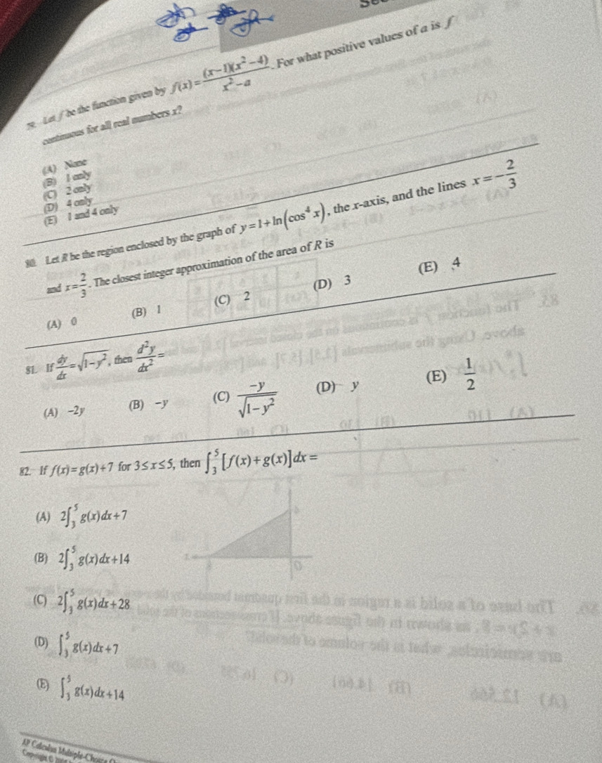 ye Let / be the function given by f(x)= ((x-1)(x^2-4))/x^2-a  For what positive values of a is f
continuous for all real numbers x?
(A) None
(C) 2 only (B) I only
(E) I and 4 only (D) 4 only
90. Let R be the region enclosed by the graph of y=1+ln (cos^4x) , the x-axis, and the lines x=- 2/3 
and x= 2/3 . The closest integer approximation of the area of R is
(D) 3 (E) , 4
(A) 0 (B) l (C) 2
8L if dy/dx =sqrt(1-y^2), then  d^2y/dx^2 =
(A) -2y (B) -y (C)  (-y)/sqrt(1-y^2)  (D) y (E)  1/2 
82. If f(x)=g(x)+7 for 3≤ x≤ 5 , then ∈t _3^5[f(x)+g(x)]dx=
(A) 2∈t _3^5g(x)dx+7
(B) 2∈t _3^5g(x)dx+14
(C) 2∈t _3^5g(x)dx+28
a to sead on l
(D) ∈t _3^5g(x)dx+7
8=xS+x
E) ∈t _3^5g(x)dx+14
602 21 u
A* Coleculus Masiphe Chara