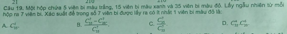 21 210
Câu 19. Một hộp chứa 5 viên bì màu trắng, 15 viên bi màu xanh và 35 viên bi màu đỏ. Lấy ngẫu nhiên từ mỗi
hộp ra 7 viên bi. Xác suất đễ trong số 7 viên bi được lấy ra có ít nhất 1 viên bi màu đỏ là:
A. C_(35)^1.
B. frac (C_55)^7-C_(20)^7(C_55)^7. frac (C_35)^7(C_55)^7. 
C.
D. C_(35)^4.C_(20)^6.