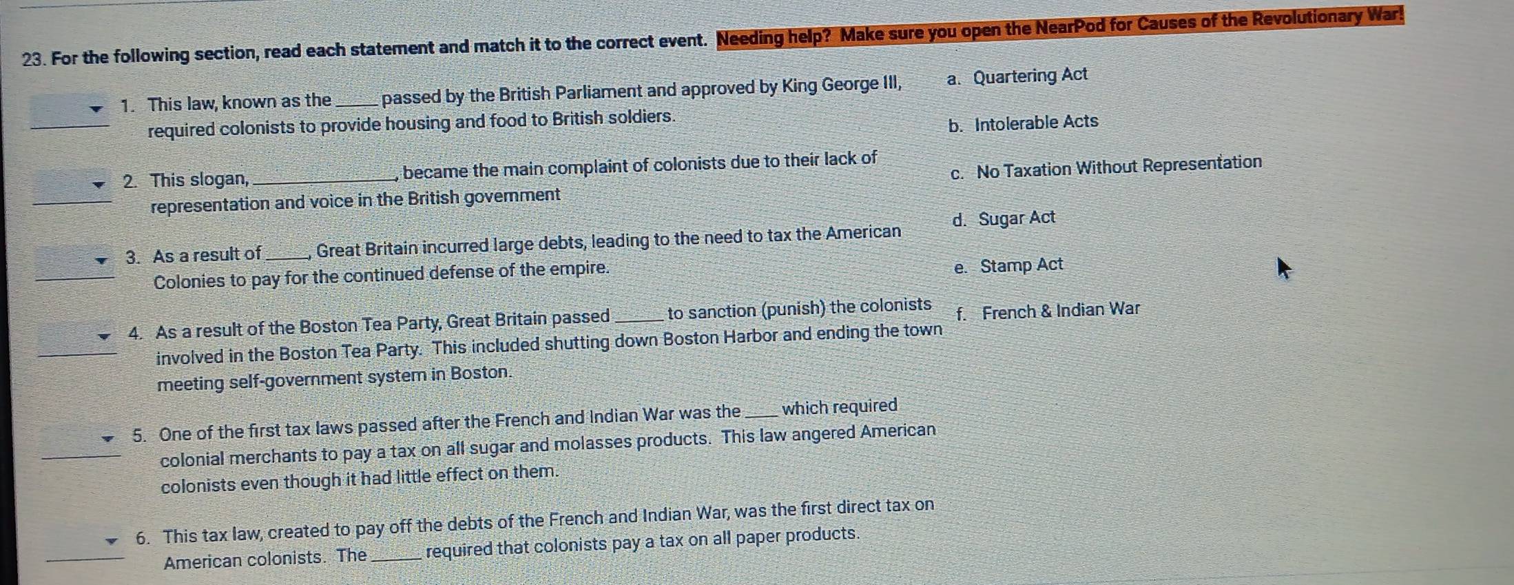 For the following section, read each statement and match it to the correct event. Needing help? Make sure you open the NearPod for Causes of the Revolutionary War!
1. This law, known as the passed by the British Parliament and approved by King George III, a. Quartering Act
_
required colonists to provide housing and food to British soldiers
b. Intolerable Acts
2. This slogan,_ , became the main complaint of colonists due to their lack of
_
representation and voice in the British govemment c. No Taxation Without Representation
3. As a result of _, Great Britain incurred large debts, leading to the need to tax the American d. Sugar Act
Colonies to pay for the continued defense of the empire.
e. Stamp Act
4. As a result of the Boston Tea Party, Great Britain passed_ to sanction (punish) the colonists f. French & Indian War
involved in the Boston Tea Party. This included shutting down Boston Harbor and ending the town
meeting self-government system in Boston.
5. One of the first tax laws passed after the French and Indian War was the_ which required
colonial merchants to pay a tax on all sugar and molasses products. This law angered American
colonists even though it had little effect on them.
6. This tax law, created to pay off the debts of the French and Indian War, was the first direct tax on
American colonists. The _required that colonists pay a tax on all paper products.