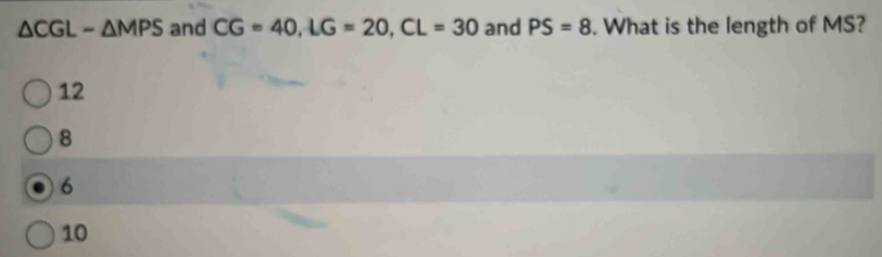 △ CGL-△ MPS and CG=40, LG=20, CL=30 and PS=8. What is the length of MS?
12
8
6
10