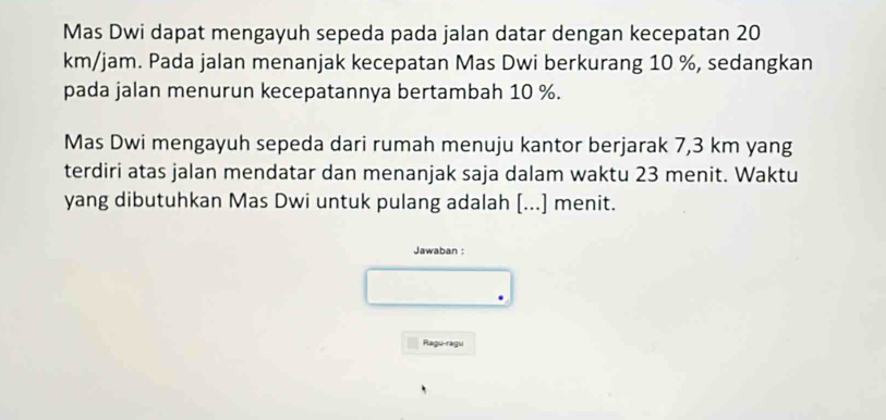 Mas Dwi dapat mengayuh sepeda pada jalan datar dengan kecepatan 20
km/jam. Pada jalan menanjak kecepatan Mas Dwi berkurang 10 %, sedangkan 
pada jalan menurun kecepatannya bertambah 10 %. 
Mas Dwi mengayuh sepeda dari rumah menuju kantor berjarak 7,3 km yang 
terdiri atas jalan mendatar dan menanjak saja dalam waktu 23 menit. Waktu 
yang dibutuhkan Mas Dwi untuk pulang adalah [...] menit. 
Jawaban : 
Rago-ragu