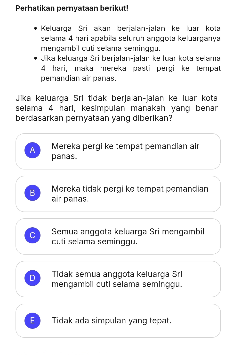 Perhatikan pernyataan berikut!
Keluarga Sri akan berjalan-jalan ke luar kota
selama 4 hari apabila seluruh anggota keluarganya
mengambil cuti selama seminggu.
Jika keluarga Sri berjalan-jalan ke luar kota selama
4 hari, maka mereka pasti pergi ke tempat
pemandian air panas.
Jika keluarga Sri tidak berjalan-jalan ke luar kota
selama 4 hari, kesimpulan manakah yang benar
berdasarkan pernyataan yang diberikan?
A Mereka pergi ke tempat pemandian air
panas.
B Mereka tidak pergi ke tempat pemandian
air panas.
Semua anggota keluarga Sri mengambil
cuti selama seminggu.
D Tidak semua anggota keluarga Sri
mengambil cuti selama seminggu.
E Tidak ada simpulan yang tepat.