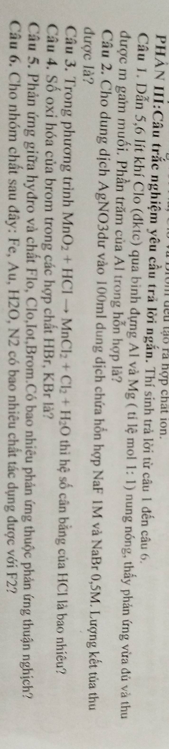 om đếu tạo ra hợp chất ion. 
PHẢN III:Câu trắc nghiệm yêu cầu trả lời ngắn. Thí sinh trả lời từ câu 1 đến câu 6. 
Câu 1. Dẫn 5, 6 lít khí Clo (đktc) qua bình đựng Al và Mg ( tỉ lệ mol 1:1) nung nóng, thấy phản ứng vừa đủ và thu 
được m gam muối. Phần trăm của Al trong hỗn hợp là? 
Câu 2. Cho dung dịch AgNO3dư vào 100ml dung dịch chứa hồn hợp NaF 1M và NaBr 0,5M. Lượng kết tủa thu 
được là? 
Câu 3. Trong phương trình MnO_2+HClto MnCl_2+Cl_2+H_2O thì hệ số cân bằng của HCl là bao nhiêu? 
Câu 4. Số oxi hóa của brom trong các hợp chất HBr, KBr là? 
Câu 5. Phản ứng giữa hyđro và chất Flo, Clo,Iot,Brom.Có bao nhiêu phản ứng thuộc phản ứng thuận nghịch? 
Câu 6. Cho nhóm chất sau đây: Fe, Au, H2O, N2 có bao nhiêu chất tác dụng được với F2?