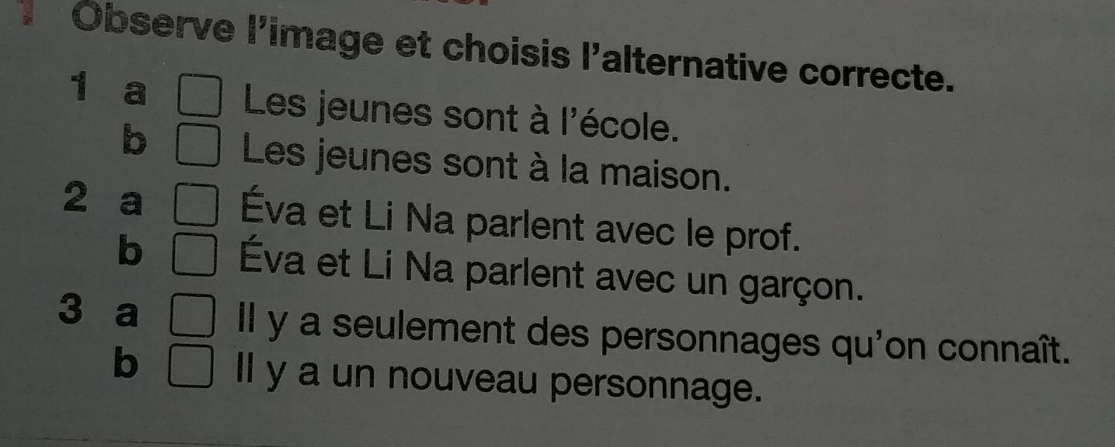 A Observe l'image et choisis l'alternative correcte.
1 a Les jeunes sont à l'école.
b
Les jeunes sont à la maison.
2 a Éva et Li Na parlent avec le prof.
b
Éva et Li Na parlent avec un garçon.
3 a
Il y a seulement des personnages qu'on connaît.
b
ll y a un nouveau personnage.