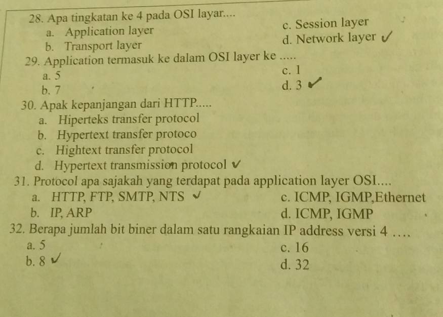 Apa tingkatan ke 4 pada OSI layar....
a. Application layer c. Session layer
b. Transport layer d. Network layer
29. Application termasuk ke dalam OSI layer ke …._
a. 5
c. 1
b. 7 d. 3
30. Apak kepanjangan dari HTTP.....
a. Hiperteks transfer protocol
b. Hypertext transfer protoco
c. Hightext transfer protocol
d. Hypertext transmission protocol√
31. Protocol apa sajakah yang terdapat pada application layer OSI....
a. HTTP, FTP, SMTP, NTS c. ICMP, IGMP,Ethernet
b. IP, ARP d. ICMP, IGMP
32. Berapa jumlah bit biner dalam satu rangkaian IP address versi 4 …
a. 5 c. 16
b. 8 d. 32