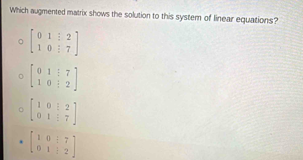 Which augmented matrix shows the solution to this system of linear equations?
beginbmatrix 0&1&:2 1&0&:7endbmatrix
beginbmatrix 0&1&:7 1&0&:2endbmatrix
beginbmatrix 1&0&?&2 0&1&:7endbmatrix
beginbmatrix 1&0&:7 0&1&:2endbmatrix