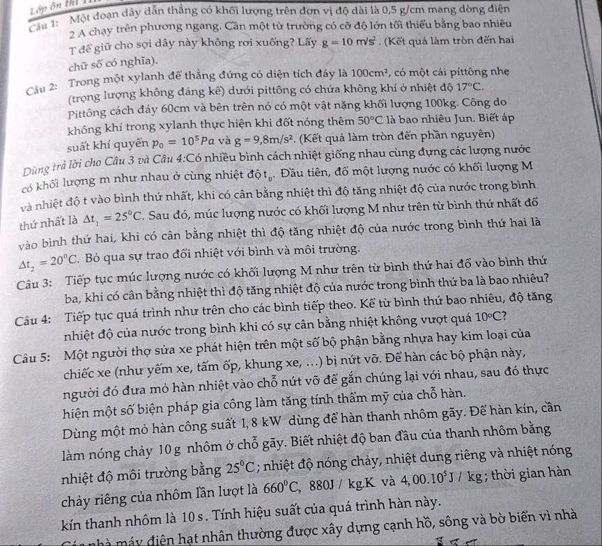 Lớp ôn t TI
Cầu 1:  Một đoạn dây dẫn thẳng có khối lượng trên dơn vị độ dài là 0,5 g/cm mang dòng điện
2 A chạy trên phương ngang. Cần một từ trường có cỡ độ lớn tối thiếu bằng bao nhiêu
T để giữ cho sợi dây này không rơi xuống? Lấy g=10m/s^2 (Kết quả làm tròn đến hai
chữ số có nghĩa).
Câầu 2: Trong một xylanh để thắng đứng có diện tích đáy là 100cm^2 , có một cái píttông nhẹ
(trọng lượng không đáng kê) dưới pittông có chứa không khí ở nhiệt độ 17°C.
Pittông cách đáy 60cm và bên trên nó có một vật nặng khối lượng 100kg. Công do
không khí trong xylanh thực hiện khi đốt nóng thêm 50°C là bao nhiêu Jun. Biết áp
suất khí quyển p_0=10^5Pa và g=9,8m/s^2. (Kết quả làm tròn đến phần nguyên)
Dùng trả lời cho Câu 3 và Câu 4:Có nhiều bình cách nhiệt giống nhau cùng đựng các lượng nước
có khối lượng m như nhau ở cùng nhiệt độ tạ 5. Đầu tiên, đổ một lượng nước có khối lượng M
và nhiệt độ t vào bình thứ nhất, khi có cân bằng nhiệt thì độ tăng nhiệt độ của nước trong bình
thứ nhất là △ t_1=25°C C. Sau đó, múc lượng nước có khối lượng M như trên từ bình thứ nhất đổ
vào bình thứ hai, khi có cân bằng nhiệt thì độ tăng nhiệt độ của nước trong bình thứ hai là
△ t_2=20^0C. Bỏ qua sự trao đổi nhiệt với bình và môi trường.
Câu 3: Tiếp tục múc lượng nước có khối lượng M như trên từ bình thứ hai đổ vào bình thứ
ba, khi có cân bằng nhiệt thì độ tăng nhiệt độ của nước trong bình thứ ba là bao nhiêu?
Câu 4: Tiếp tục quá trình như trên cho các bình tiếp theo. Kể từ bình thứ bao nhiêu, độ tăng
nhiệt độ của nước trong bình khi có sự cân bằng nhiệt không vượt quá 10circ C ?
Câu 5: Một người thợ sửa xe phát hiện trên một số bộ phận bằng nhựa hay kim loại của
chiếc xe (như yếm xe, tấm ốp, khung xe, ...) bị nút vỡ. Để hàn các bộ phận này,
người đó đưa mỏ hàn nhiệt vào chỗ nút vỡ để gắn chúng lại với nhau, sau đó thực
hiện một số biện pháp gia công làm tăng tính thẩm mỹ của chỗ hàn.
Dùng một mỏ hàn công suất 1, 8 kW dùng để hàn thanh nhôm gãy. Để hàn kín, cần
làm nóng chảy 10 g nhôm ở chỗ gãy. Biết nhiệt độ ban đầu của thanh nhôm bằng
nhiệt độ môi trường bằng 25°C; nhiệt độ nóng chảy, nhiệt dung riêng và nhiệt nóng
chảy riêng của nhôm lần lượt là 660°C , 880J / kg.K và 4,00.10^5J/kg; thời gian hàn
kín thanh nhôm là 10 s. Tính hiệu suất của quá trình hàn này.
mhà máy điện hạt nhân thường được xây dựng cạnh hồ, sông và bờ biển vì nhà