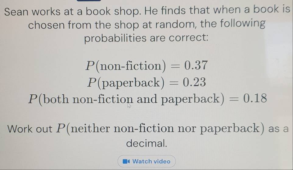 Sean works at a book shop. He finds that when a book is 
chosen from the shop at random, the following 
probabilities are correct:
P(non-fiction)=0.37
P(paperback)=0.23
P(both non-fiction and paperb ack) =0.18
Work out P (neither non-fiction nor paperback) as a 
decimal. 
Watch video