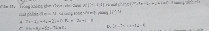 Trong không gian Oxyz , cho điểm M(2;-1;4) và mặt phẳng (P) :3x-2y+z+1=0. Phương trình của
mặt phẳng đi qua M và song song với mặt phẳng (P) là
A. 2x-2y+4z-21=0 .B. x-2z+1=0
C. 10x+9y+5z-74=0.
D. 3x-2y+z+12=0. 
a trinh m ắt