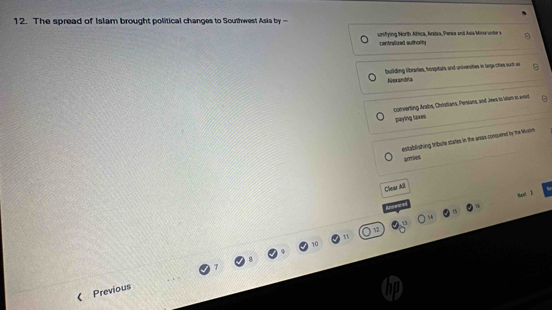 The spread of Islam brought political changes to Southwest Asia by —
unifying North Africa, Arabia, Persia and Asia Minor under a
centralized authority
building libraries, hospitals and universities in large cities such as
Alexandria
converting Arabs, Christians, Persians, and Jews to Islam to avoid
paying taxes
establishing tribute states in the areas conquered by the Muslim
armies
Clear All
15 Next )
Answered
16
14
13
12
11
10
7
《 Previous