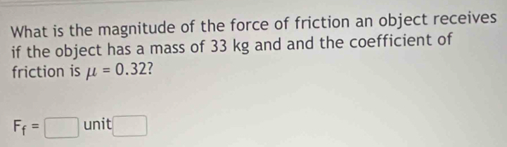 What is the magnitude of the force of friction an object receives 
if the object has a mass of 33 kg and and the coefficient of 
friction is mu =0.32 7
F_f=□ unit □