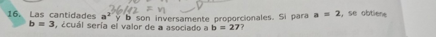 Las cantidades a^2 y b son inversamente proporcionales. Si para a=2 , se obtiene
b=3 , ¿cuál sería el valor de a asociado a b=27 ?