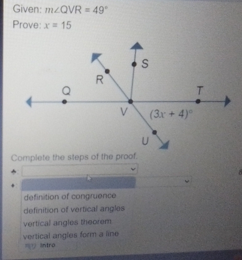 Given: m∠ QVR=49°
Prove: x=15
Complete the steps of the proof.
8
definition of congruence
definition of vertical angles
vertical angles theorem
vertical angles form a line
Intro