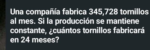 Una compañía fabrica 345,728 tornillos 
al mes. Si la producción se mantiene 
constante, ¿cuántos tornillos fabricará 
en 24 meses?