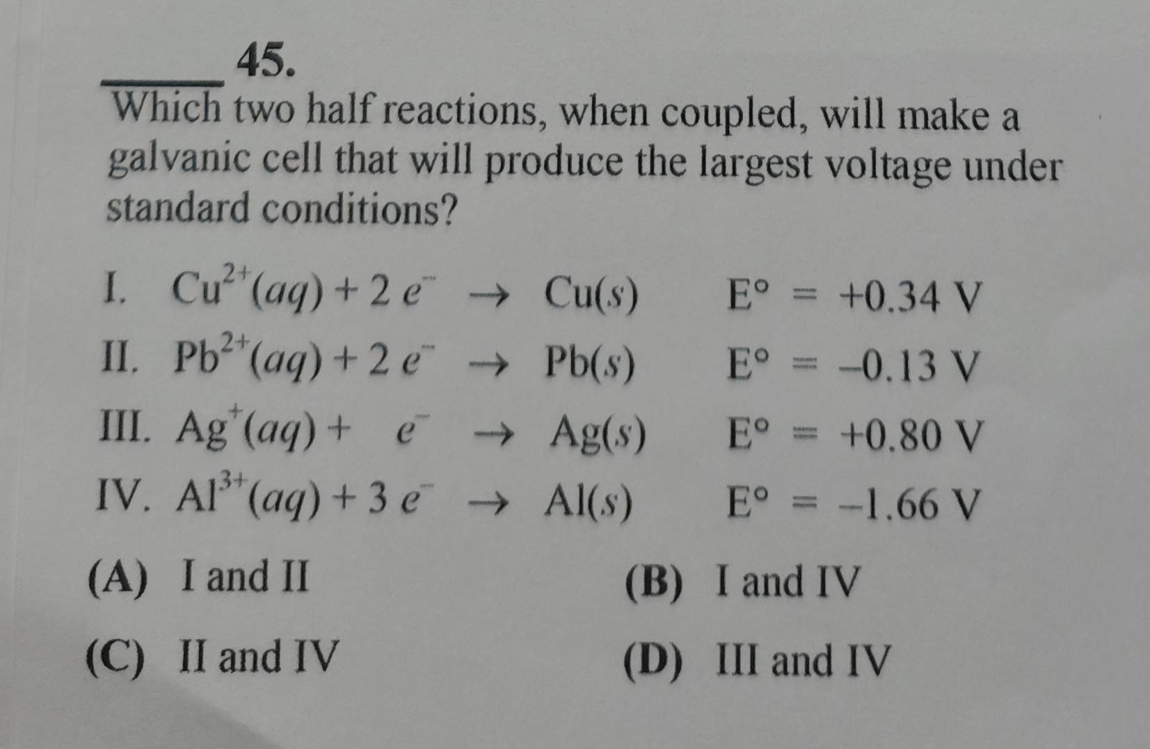 Which two half reactions, when coupled, will make a
galvanic cell that will produce the largest voltage under
standard conditions?
I. Cu^(2+)(aq)+2e^-to Cu(s) □  E°=+0.34V
II. Pb^(2+)(aq)+2e^-to Pb(s)E°=-0.13V
III. Ag^+(aq)+e^-to Ag(s)E°=+0.80V
IV. Al^(3+)(aq)+3e^-to Al(s) E°=-1.66V
(A) I and II (B) I and IV
(C) II and IV (D) III and IV