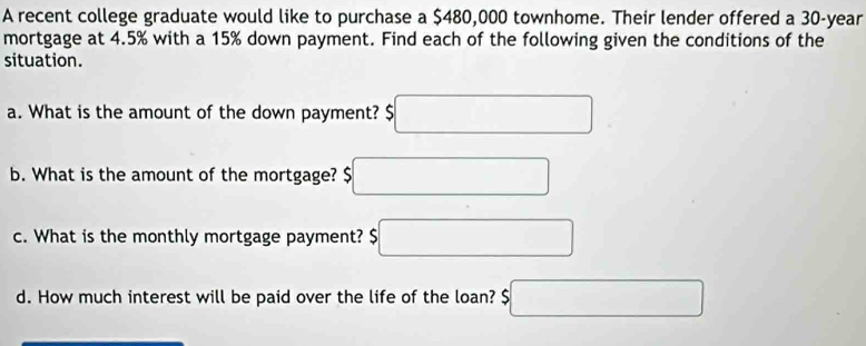 A recent college graduate would like to purchase a $480,000 townhome. Their lender offered a 30-year
mortgage at 4.5% with a 15% down payment. Find each of the following given the conditions of the 
situation. 
a. What is the amount of the down payment? $□
b. What is the amount of the mortgage? 5□
c. What is the monthly mortgage payment? $□
d. How much interest will be paid over the life of the loan? $□