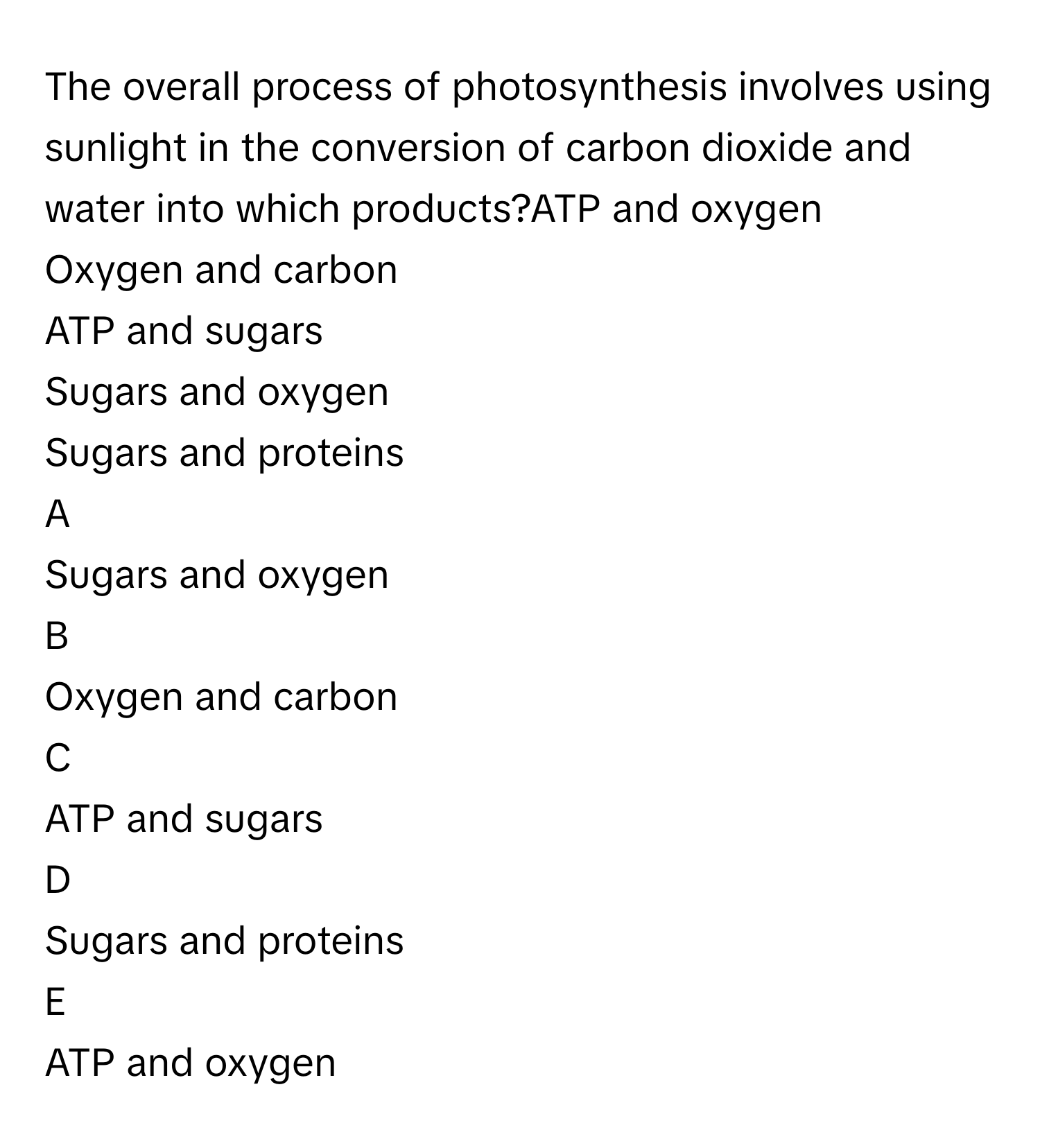 The overall process of photosynthesis involves using sunlight in the conversion of carbon dioxide and water into which products?ATP and oxygen
Oxygen and carbon
ATP and sugars
Sugars and oxygen
Sugars and proteins

A  
Sugars and oxygen 


B  
Oxygen and carbon 


C  
ATP and sugars 


D  
Sugars and proteins 


E  
ATP and oxygen