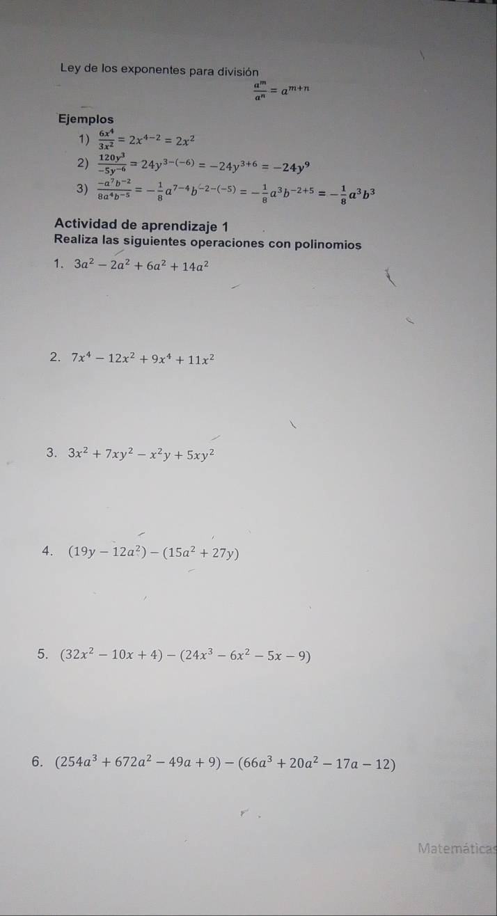 Ley de los exponentes para división
 a^m/a^n =a^(m+n)
Ejemplos 
1)  6x^4/3x^2 =2x^(4-2)=2x^2
2)  120y^3/-5y^(-6) =24y^(3-(-6))=-24y^(3+6)=-24y^9
3)  (-a^7b^(-2))/8a^4b^(-5) =- 1/8 a^(7-4)b^(-2-(-5))=- 1/8 a^3b^(-2+5)=- 1/8 a^3b^3
Actividad de aprendizaje 1 
Realiza las siguientes operaciones con polinomios 
1. 3a^2-2a^2+6a^2+14a^2
2. 7x^4-12x^2+9x^4+11x^2
3. 3x^2+7xy^2-x^2y+5xy^2
4. (19y-12a^2)-(15a^2+27y)
5. (32x^2-10x+4)-(24x^3-6x^2-5x-9)
6. (254a^3+672a^2-49a+9)-(66a^3+20a^2-17a-12)
Matemáticas